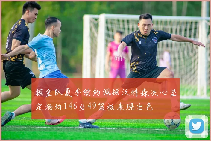 掘金队夏季续约佩顿沃特森决心坚定场均146分49篮板表现出色