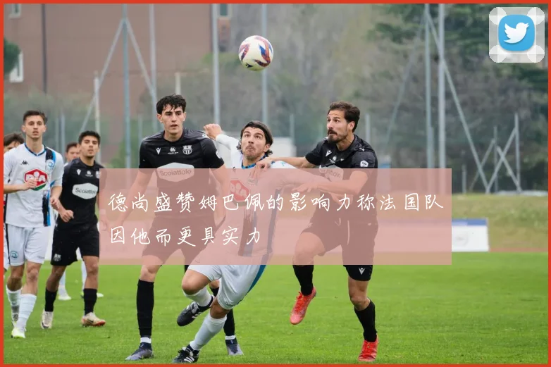 德尚盛赞姆巴佩的影响力称法国队因他而更具实力