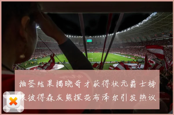 抽签结果揭晓奇才获得状元爵士榜眼彼得森灰熊探花布泽尔引发热议