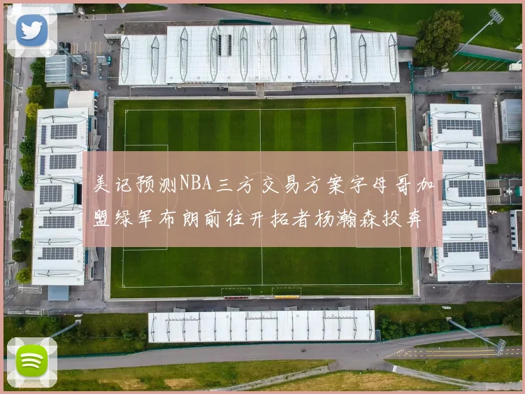 美记预测NBA三方交易方案字母哥加盟绿军布朗前往开拓者杨瀚森投奔雄鹿