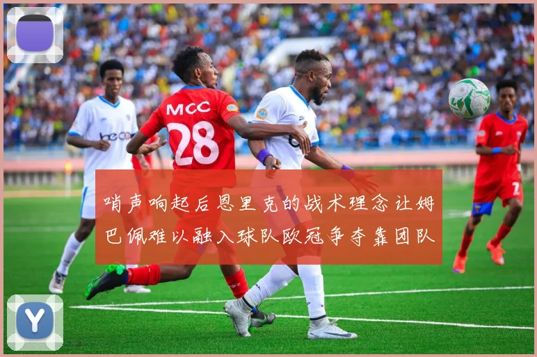 哨声响起后恩里克的战术理念让姆巴佩难以融入球队欧冠争夺靠团队配合与跑动