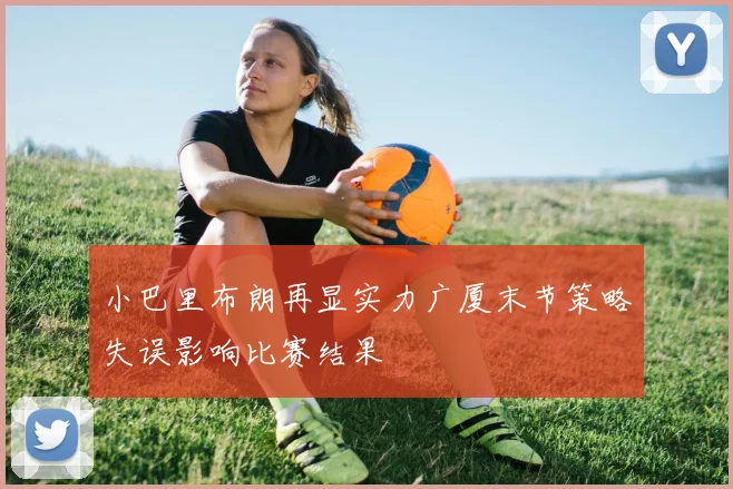 小巴里布朗再显实力广厦末节策略失误影响比赛结果