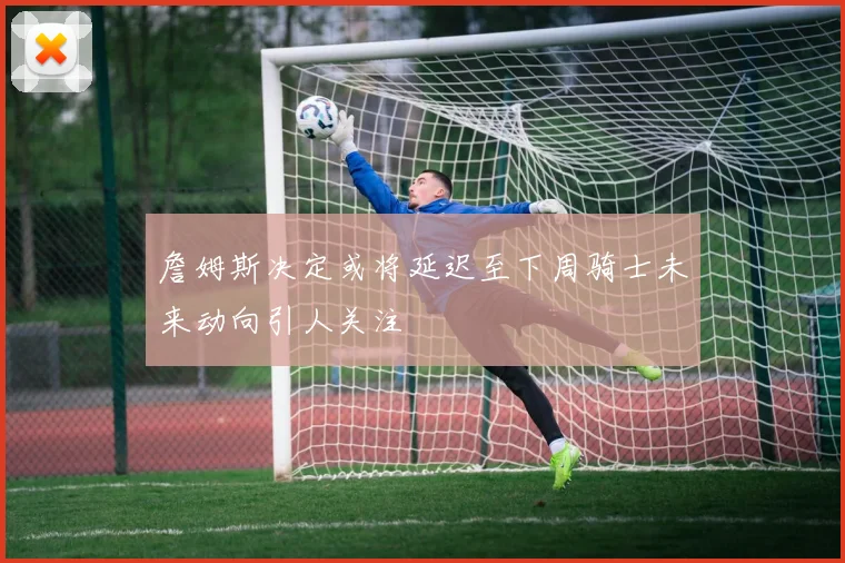 詹姆斯决定或将延迟至下周骑士未来动向引人关注