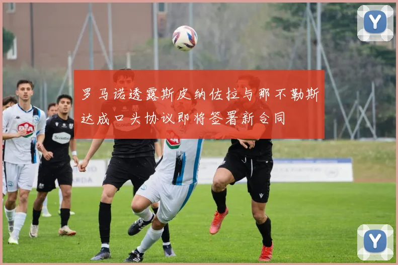 罗马诺透露斯皮纳佐拉与那不勒斯达成口头协议即将签署新合同