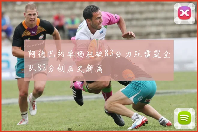 阿德巴约单场狂砍83分力压雷霆全队82分创历史新高