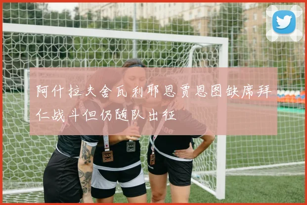 阿什拉夫舍瓦利耶恩贾恩图缺席拜仁战斗但仍随队出征